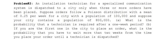 Problem#2: An installation technician for a specialized communication
system is dispatched to a city only when three or more orders have
been placed. Suppose orders follow a Poisson distribution with a mean
of 0.25 per week for a city with a population of 100, 000 and suppose
your city
probability that a technician is required after a one-week period? (b)
If you are the first one in the city to place an order, what is the
probability that you have to wait more than two weeks from the time
contains
population
of
800,000.
(a)
What
is
the
a
you place your order until a technician is dispatched?
