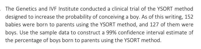 The Genetics and IVF Institute conducted a clinical trial of the YSORT method
designed to increase the probability of conceiving a boy. As of this writing, 152
babies were born to parents using the YSORT method, and 127 of them were
boys. Use the sample data to construct a 99% confidence interval estimate of
the percentage of boys born to parents using the YSORT method.
