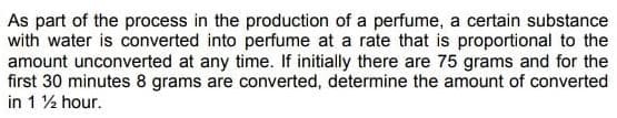 As part of the process in the production of a perfume, a certain substance
with water is converted into perfume at a rate that is proportional to the
amount unconverted at any time. If initially there are 75 grams and for the
first 30 minutes 8 grams are converted, determine the amount of converted
in 1 2 hour.

