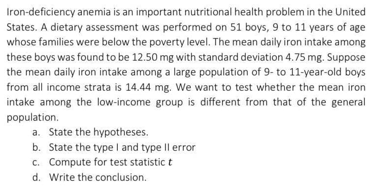 Iron-deficiency anemia is an important nutritional health problem in the United
States. A dietary assessment was performed on 51 boys, 9 to 11 years of age
whose families were below the poverty level. The mean daily iron intake among
these boys was found to be 12.50 mg with standard deviation 4.75 mg. Suppose
the mean daily iron intake among a large population of 9- to 11-year-old boys
from all income strata is 14.44 mg. We want to test whether the mean iron
intake among the low-income group is different from that of the general
population.
a. State the hypotheses.
b. State the type I and type Il error
C. Compute for test statistic t
d. Write the conclusion.
