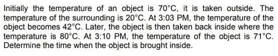 Initially the temperature of an object is 70°C, it is taken outside. The
temperature of the surrounding is 20°C. At 3:03 PM, the temperature of the
object becomes 42°C. Later, the object is then taken back inside where the
temperature is 80°C. At 3:10 PM, the temperature of the object is 71°C.
Determine the time when the object is brought inside.
