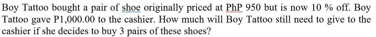 Boy Tattoo bought a pair of shoe originally priced at PhP 950 but is now 10 % off. Boy
Tattoo gave P1,000.00 to the cashier. How much will Boy Tattoo still need to give to the
cashier if she decides to buy 3 pairs of these shoes?
wwwm
