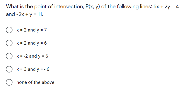 What is the point of intersection, P(x, y) of the following lines: 5x + 2y = 4
and -2x + y = 11.
x = 2 and y = 7
x = 2 and y = 6
x = -2 and y = 6
O x = 3 and y = - 6
O none of the above
