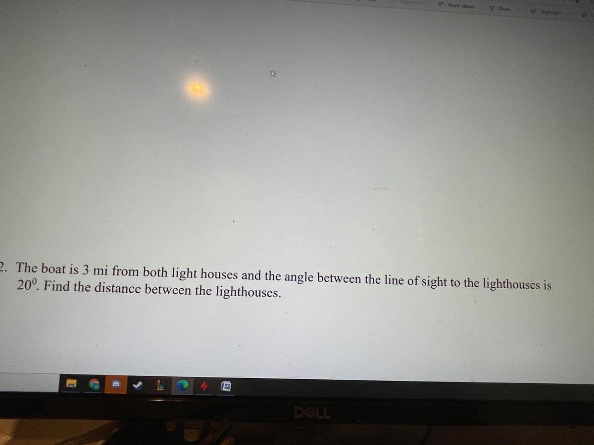 tage view
A Read aloud
2. The boat is 3 mi from both light houses and the angle between the line of sight to the lighthouses is
20°. Find the distance between the lighthouses.
LO4 0
WE
DELL
