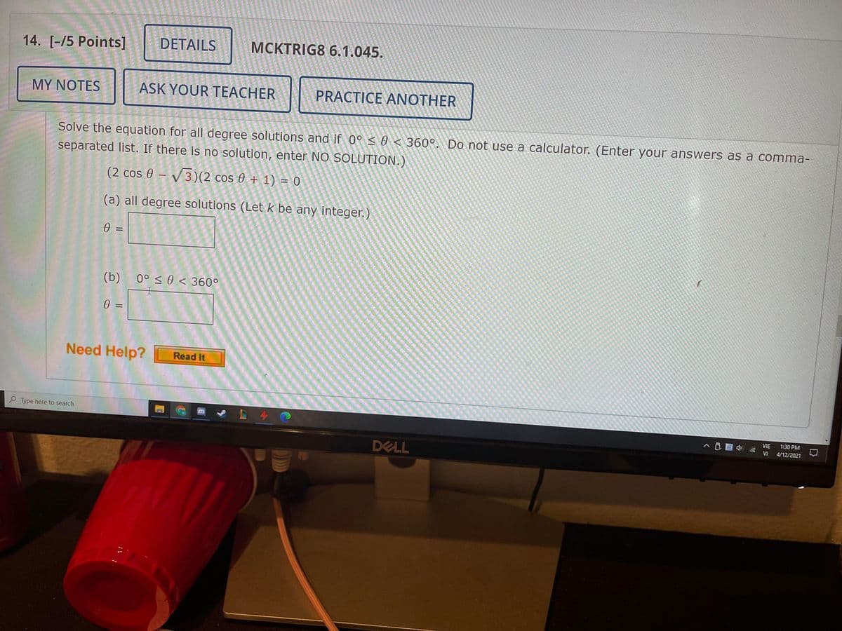 14. [-/5 Points]
DETAILS
MCKTRIG8 6.1.045.
MY NOTES
ASK YOUR TEACHER
PRACTICE ANOTHER
Solve the equation for all degree solutions and if 0°s0 < 360°. Do not use a calculator. (Enter your answers as a comma-
separated list. If there is no solution, enter NO SOLUTION.)
(2 cos 0 – V3)(2 cos 0 + 1) = 0
(a) all degree solutions (Let k be any integer.)
0 =
(b)
0° < 0 < 360°
士
0 =
Need Help?
Read It
P Type here to search
VIE
1:30 PM
へB目) a
VI
4/12/2021
DELL
