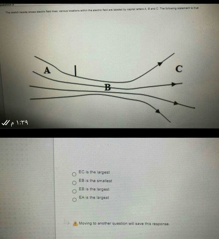 Juestion 9
The sketch beside shows electric field lines: various locations within the electric field are labeled by capital letters A. B and C. The following statement is true
A
C
EC is the largest
EB is the smallest
EB is the largest
EA is the largest
A Moving to another question will save this response.
O O
