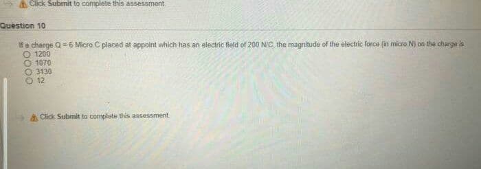 Click Submit to complete this assessment
Question 10
If a charge Q= 6 Micro C placed at appoint which has an electric field of 200 N/C the magnitude of the electric force (in micro N) on the charge is
O 1200
1070
O 3130
O 12
A Click Submit to complete this assessment.
