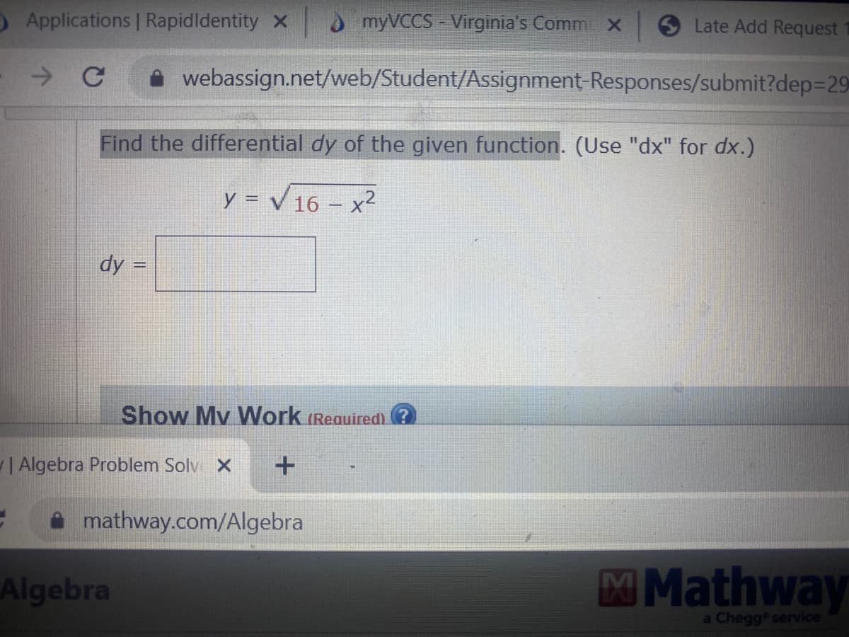 O Applications | RapidIdentity X
→ C
dy=
Find the differential dy of the given function. (Use "dx" for dx.)
y = √16x²
||
Algebra
myVCCS - Virginia's Comm x
webassign.net/web/Student/Assignment-Responses/submit?dep=29
| Algebra Problem Solvo X
Show My Work (Required)
+
mathway.com/Algebra
Late Add Request
Mathway
a Chegg service