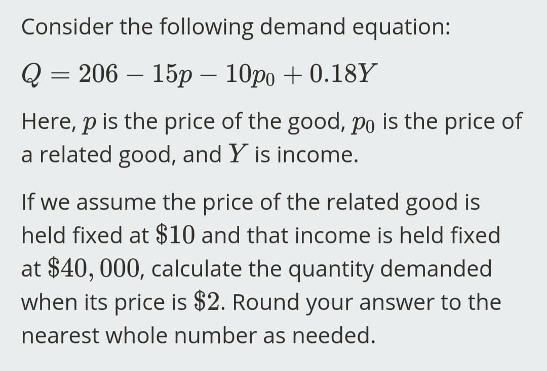 Consider the following demand equation:
= 206 - 15p - 10po + 0.18Y
Here, p is the price of the good, po is the price of
a related good, and Y is income.
If we assume the price of the related good is
held fixed at $10 and that income is held fixed
at $40,000, calculate the quantity demanded
when its price is $2. Round your answer to the
nearest whole number as needed.
