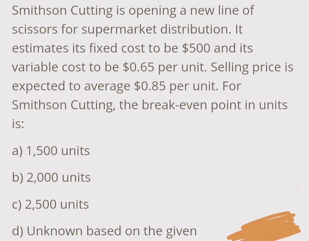 Smithson Cutting is opening a new line of
scissors for supermarket distribution. It
estimates its fixed cost to be $500 and its
variable cost to be $0.65 per unit. Selling price is
expected to average $0.85 per unit. For
Smithson Cutting, the break-even point in units
is:
a) 1,500 units
b) 2,000 units
c) 2,500 units
d) Unknown based on the given