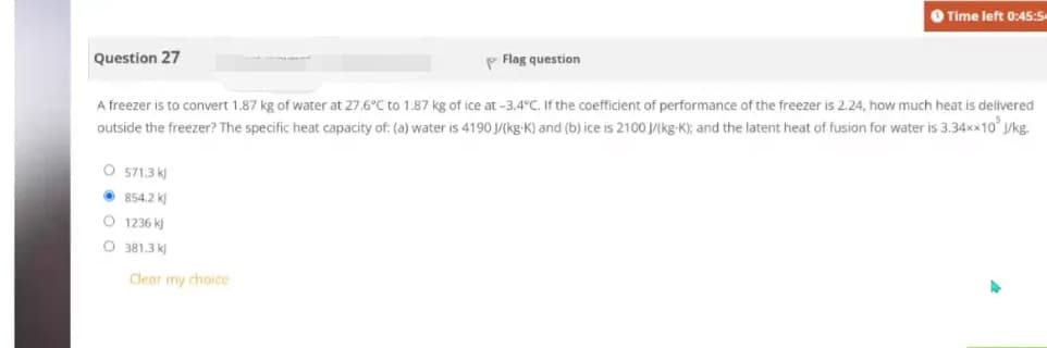 Question 27
O 571.3 k
854.2 k
1236 kj
381.3 k
Clear my choice
Flag question
A freezer is to convert 1.87 kg of water at 27.6°C to 1.87 kg of ice at -3.4°C. If the coefficient of performance of the freezer is 2.24, how much heat is delivered
outside the freezer? The specific heat capacity of: (a) water is 4190 J/(kg-K) and (b) ice is 2100 J/(kg-K); and the latent heat of fusion for water is 3.34××10³ J/kg.
O
O
Time left 0:45:54