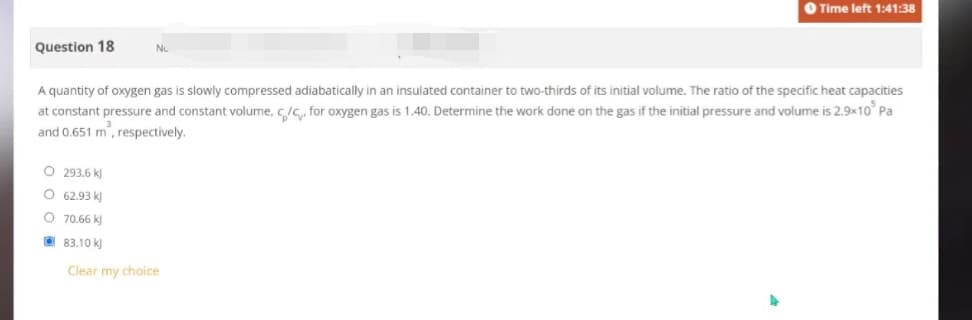 Question 18
O Time left 1:41:38
A quantity of oxygen gas is slowly compressed adiabatically in an insulated container to two-thirds of its initial volume. The ratio of the specific heat capacities
at constant pressure and constant volume, c/c. for oxygen gas is 1.40. Determine the work done on the gas if the initial pressure and volume is 2.9x10³ Pa
and 0.651 m², respectively.
O 293.6 kJ
O 62.93 k
O
70.66 kJ
83.10 kJ
Clear my choice