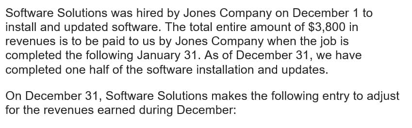 Software Solutions was hired by Jones Company on December 1 to
install and updated software. The total entire amount of $3,800 in
revenues is to be paid to us by Jones Company when the job is
completed the following January 31. As of December 31, we have
completed one half of the software installation and updates.
On December 31, Software Solutions makes the following entry to adjust
for the revenues earned during December: