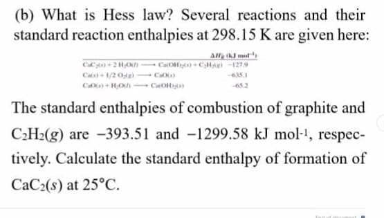 (b) What is Hess law? Several reactions and their
standard reaction enthalpies at 298.15 K are given here:
all k mat
Ca+ 1/20s
- C
435.1
65.2
The standard enthalpies of combustion of graphite and
C2H2(g) are -393.51 and -1299.58 kJ mol-, respec-
tively. Calculate the standard enthalpy of formation of
CaC2(s) at 25°C.
