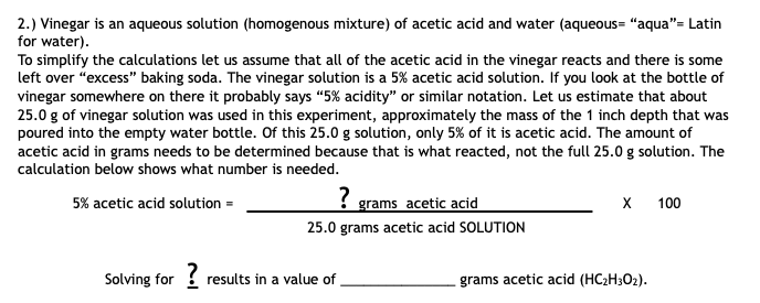 2.) Vinegar is an aqueous solution (homogenous mixture) of acetic acid and water (aqueous= "aqua"= Latin
for water).
To simplify the calculations let us assume that all of the acetic acid in the vinegar reacts and there is some
left over "excess" baking soda. The vinegar solution is a 5% acetic acid solution. If you look at the bottle of
vinegar somewhere on there it probably says “5% acidity" or similar notation. Let us estimate that about
25.0 g of vinegar solution was used in this experiment, approximately the mass of the 1 inch depth that was
poured into the empty water bottle. Of this 25.0 g solution, only 5% of it is acetic acid. The amount of
acetic acid in grams needs to be determined because that is what reacted, not the full 25.0 g solution. The
calculation below shows what number is needed.
5% acetic acid solution =
{ grams acetic acid
х 100
25.0 grams acetic acid SOLUTION
Solving for results in a value of
?
grams acetic acid (HC2H3O2).
