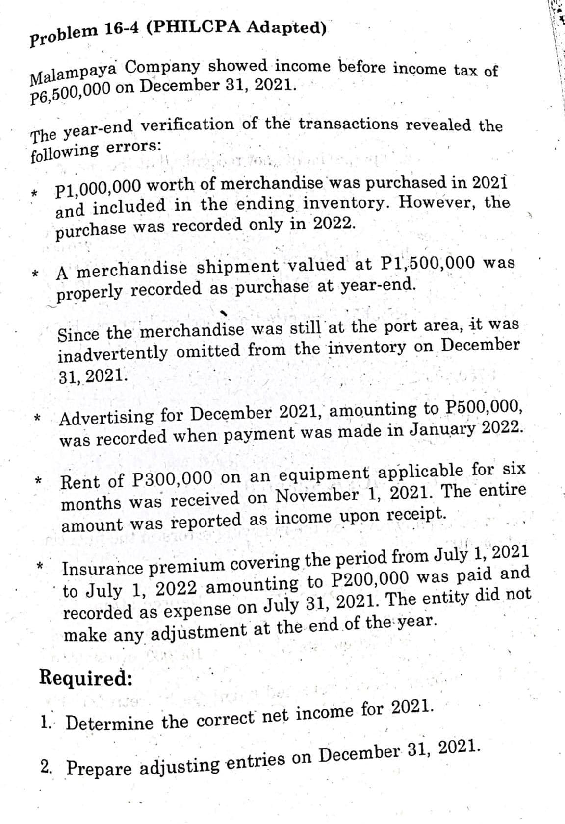Problem 16-4 (PHILCPA Adapted)
Malampaya Company showed income before income tax of
P6,500,000 on December 31, 2021.
The year-end verification of the transactions revealed the
following errors:
* P1,000,000 worth of merchandise was purchased in 2021
and included in the ending inventory. However, the
purchase was recorded only in 2022.
A merchandise shipment valued at P1,500,000 was
properly recorded as purchase at year-end.
Since the merchandise was still at the port area, it was
inadvertently omitted from the inventory on December
31, 2021.
*Advertising for December 2021, amounting to P500,000,
was recorded when payment was made in January 2022.
*
Rent of P300,000 on an equipment applicable for six
months was received on November 1, 2021. The entire
amount was reported as income upon receipt.
Insurance premium covering the period from July 1, 2021
to July 1, 2022 amounting to P200,000 was paid and
recorded as expense on July 31, 2021. The entity did not
make any adjustment at the end of the year.
Required:
1. Determine the correct net income for 2021.
2. Prepare adjusting entries on December 31, 2021.