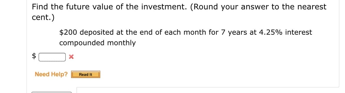 Find the future value of the investment. (Round your answer to the nearest
cent.)
$200 deposited at the end of each month for 7 years at 4.25% interest
compounded monthly
2$
Need Help?
Read It
