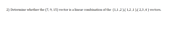 2) Determine whether the (7, 9, 15) vector is a linear combination of the (1,1 ,2 ),( 1,2,1 ),( 2,3 ,4) vectors.
