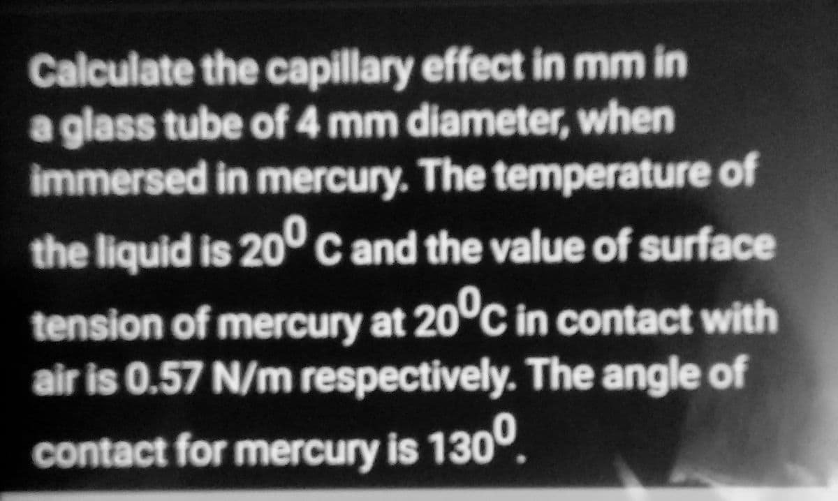 Calculate the capillary effect in mm in
a glass tube of 4 mm diameter, when
immersed in mercury. The temperature of
the liquid is 200 C and the value of surface
tension of mercury at 20°C in contact with
air is 0.57 N/m respectively. The angle of
contact for mercury is 130⁰.