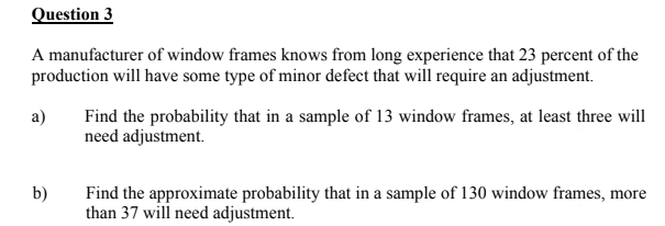 Question 3
A manufacturer of window frames knows from long experience that 23 percent of the
production will have some type of minor defect that will require an adjustment.
a)
Find the probability that in a sample of 13 window frames, at least three will
need adjustment.
b)
Find the approximate probability that in a sample of 130 window frames, more
than 37 will need adjustment.

