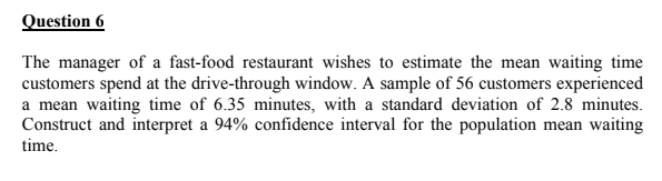 Question 6
The manager of a fast-food restaurant wishes to estimate the mean waiting time
customers spend at the drive-through window. A sample of 56 customers experienced
a mean waiting time of 6.35 minutes, with a standard deviation of 2.8 minutes.
Construct and interpret a 94% confidence interval for the population mean waiting
time.
