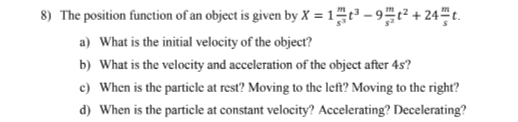 8) The position function of an object is given by X = 1 - 9+ 24 t.
a) What is the initial velocity of the object?
b) What is the velocity and acceleration of the object after 4s?
c) When is the particle at rest? Moving to the left? Moving to the right?
d) When is the particle at constant velocity? Accelerating? Decelerating?
