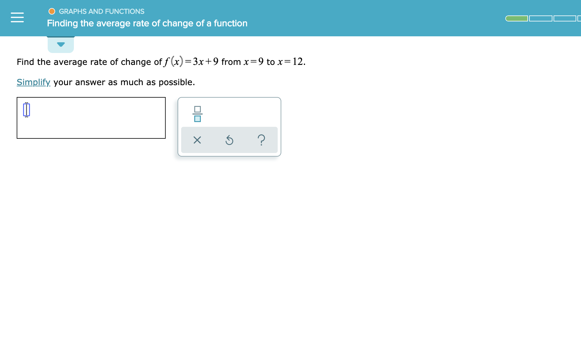 GRAPHS AND FUNCTIONS
Finding the average rate of change of a function
Find the average rate of change of f(x)=3x+9 from x=9 to x= 12
Simplify your answer as much as possible.
미미 x
