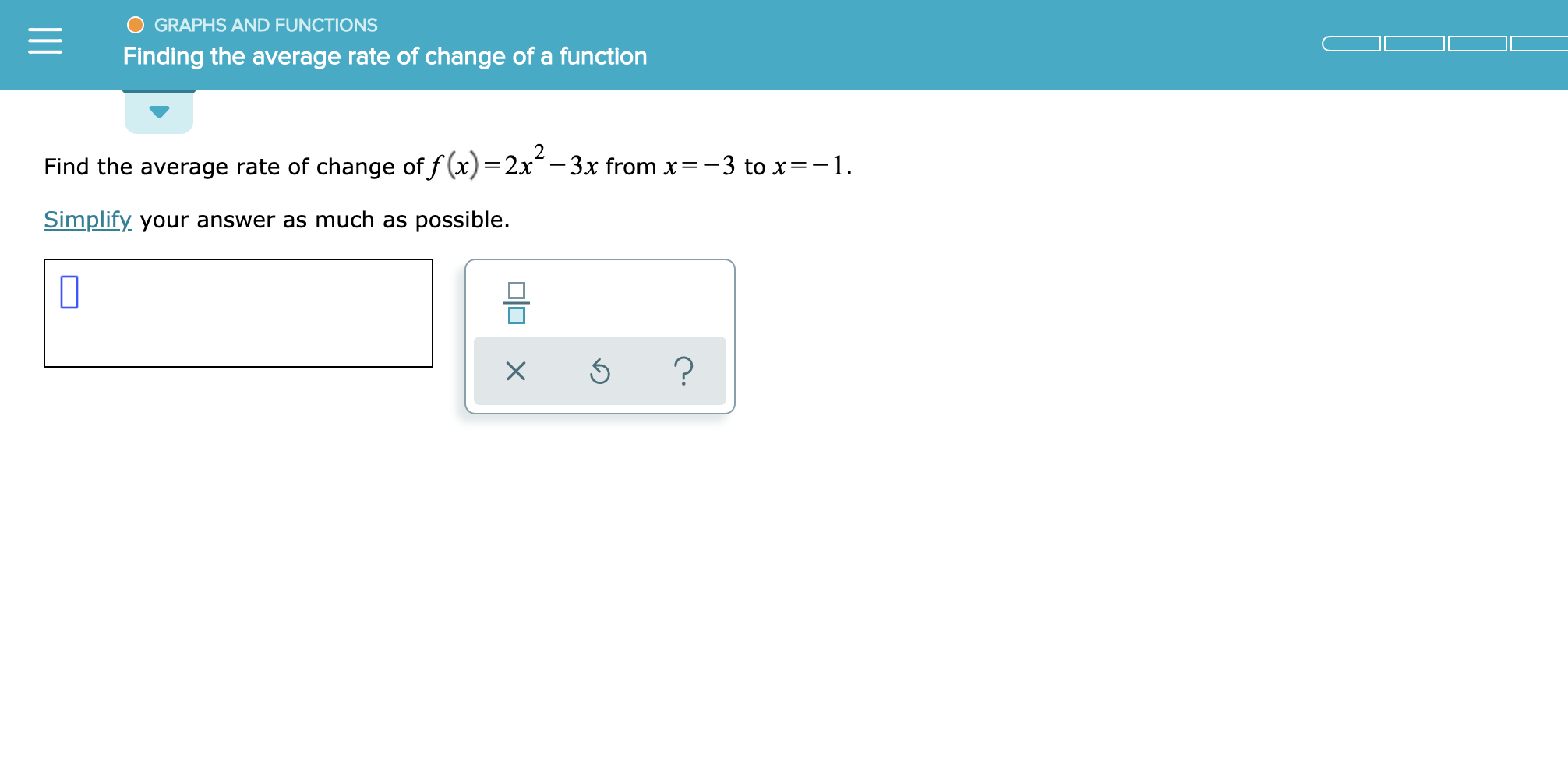 GRAPHS AND FUNCTIONS
Finding the average rate of change of a function
Find the average rate of change of f(x)=2x-3x from x-3 to x=-1
Simplify your answer as much as possible.
?
X
