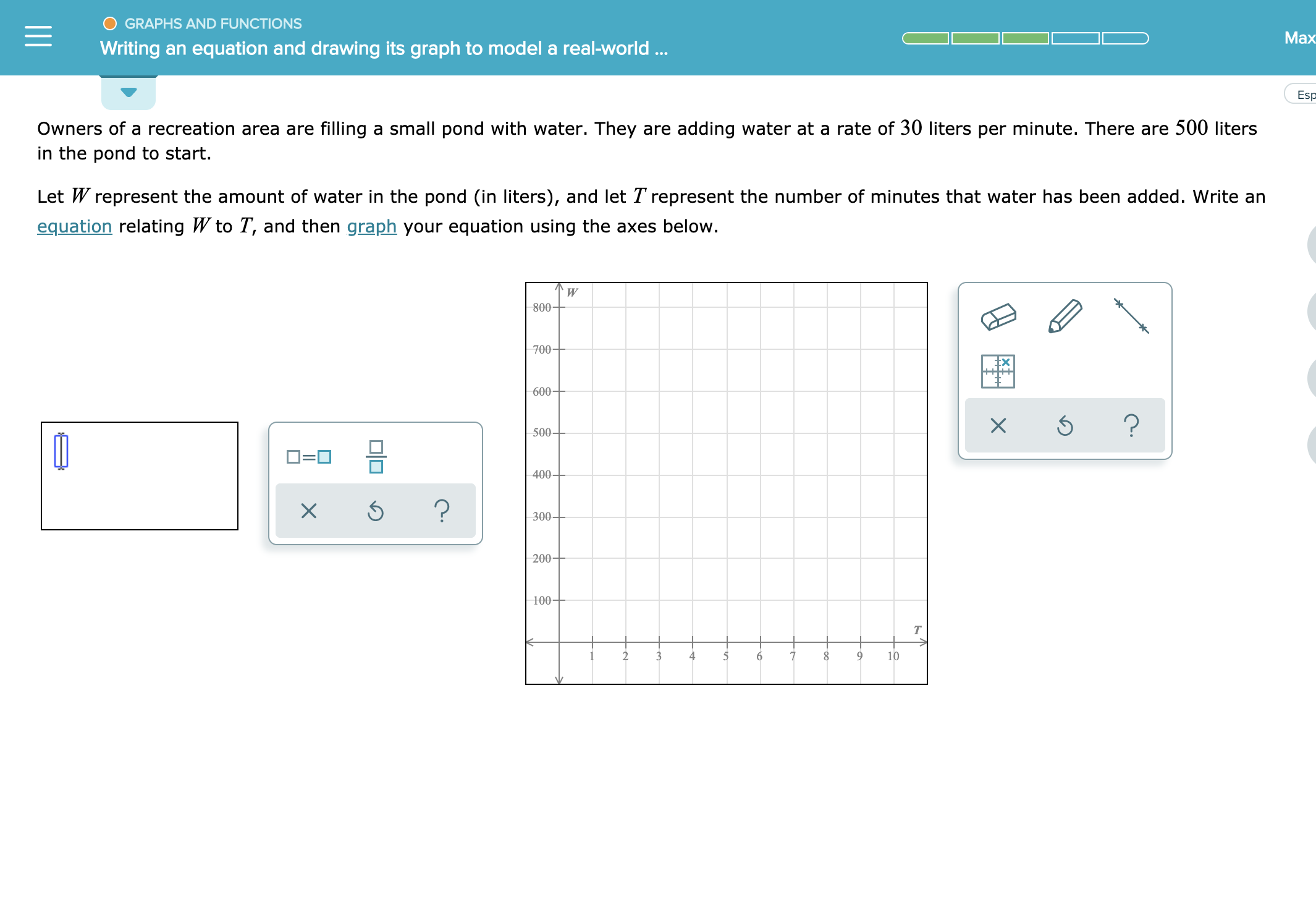 GRAPHS AND FUNCTIONS
Ма>
Writing an equation and drawing its graph to model a real-world..
Es
Owners of a recreation area are filling a small pond with water. They are adding water at a rate of 30 liters per minute. There are 500 liters
in the pond to start.
Let W represent the amount of water in the pond (in liters), and let T represent the number of minutes that water has been added. Write an
equation relating W to T, and then graph your equation using the axes below.
W
800-
700
600
?
500-
400-
?
X
300
200-
100-
Т
4
10
3
6
O0
