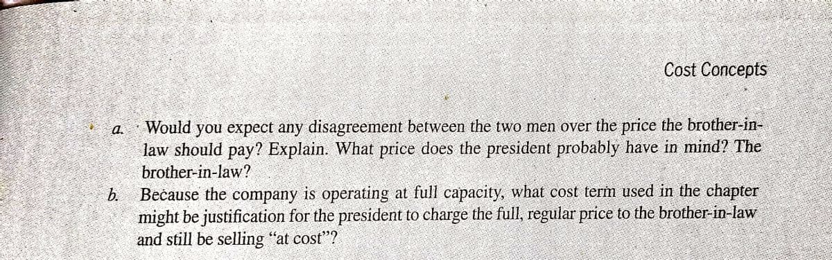 Cost Concepts
Would
you expect any disagreement between the two men over the price the brother-in-
a.
law should pay? Explain. What price does the president probably have in mind? The
brother-in-law?
b.
Bečause the company is operating at full capacity, what cost term used in the chapter
might be justification for the president to charge the full, regular price to the brother-in-law
and still be selling "at cost"?
