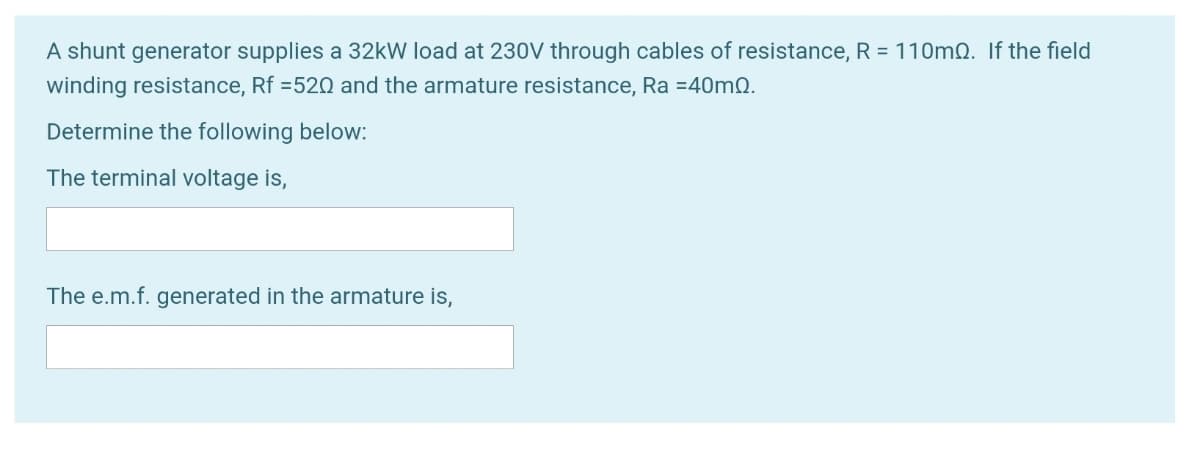 A shunt generator supplies a 32kW load at 230V through cables of resistance, R = 110mQ. If the field
winding resistance, Rf =520 and the armature resistance, Ra =40mQ.
Determine the following below:
The terminal voltage is,
The e.m.f. generated in the armature is,
