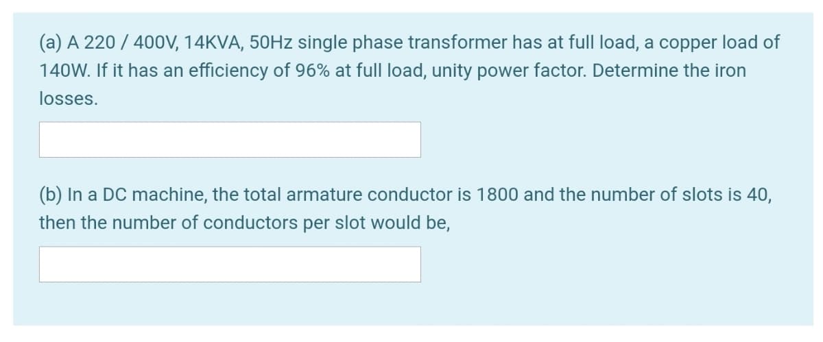 (a) A 220 / 400V, 14KVA, 50HZ single phase transformer has at full load, a copper load of
140W. If it has an efficiency of 96% at full load, unity power factor. Determine the iron
losses.
(b) In a DC machine, the total armature conductor is 1800 and the number of slots is 40,
then the number of conductors per slot would be,
