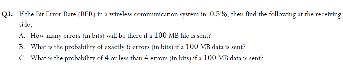 Q3. If the Bit Error Rate (BER) in a wireless communication system in 0.5%, then find the following at the receiving
side,
A. How many errors (in bits) will be there if a 100 MB file is sent?
B. What is the probability of exactly 6 errors (in bits) if a 100 MB data is sent?
C. What is the probability of 4 or less than 4 errors (in bits) if a 100 MB data is sent?
