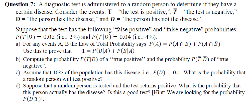 Question 7: A diagnostic test is administered to a random person to determine if they have a
certain disease. Consider the events: T = "the test is positive,", T = "the test is negative,"
D = "the person has the disease," and D = "the person has not the disease,"
Suppose that the test has the following "false positive" and "false negative" probabilities:
P(T|D) = 0.02 (i.e., 2%) and P(T|D) = 0.04 (i.e., 4%).
a) For any events A, B the Law of Total Probability says P(A) = P(AN B) + P(A O B).
Use this to prove that
b) Compute the probability P(T|D) of a “true positive" and the probability P(T|D) of “true
negative".
c) Assume that 10% of the population has this disease, i.e., P(D) = 0.1. What is the probability that
a random person will test positive?
d) Suppose that a random person is tested and the test returns positive. What is the probability that
this person actually has the disease? Is this a good test? [Hint: We are looking for the probability
P(D|T)].
%3D
1 = P(B|A) + P(B|A)
