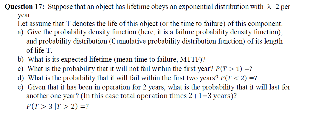 Question 17: Suppose that an object has lifetime obeys an exponential distribution with 2=2 per
year.
Let assume that T denotes the life of this object (or the time to failure) of this component.
a) Give the probability density function (here, it is a failure probability density function),
and probability distribution (Cumulative probability distribution function) of its length
of life T.
b) What is its expected lifetime (mean time to failure, MTTF)?
c) What is the probability that it will not fail within the first year? P(T > 1) =?
d) What is the probability that it will fail within the first two years? P(T < 2) =?
e) Given that it has been in operation for 2 years, what is the probability that it will last for
another one year? (In this case total operation times 2+1=3 years)?
Р(T > 3 1T > 2) 3?
