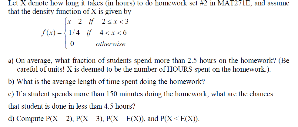 Let X denote how long it takes (in hours) to do homework set #2 in MAT271E, and assume
that the density function of X is given by
х - 2 if 2<x<3
f (x) = { 1/4 if 4<x<6
otherwise
a) On average, what fraction of students spend more than 2.5 hours on the homework? (Be
careful of units! X is deemed to be the number of HOURS spent on the homework.).
b) What is the average length of time spent doing the homework?
c) If a student spends more than 150 minutes doing the homework, what are the chances
that student is done in less than 4.5 hours?
d) Compute P(X = 2), P(X = 3), P(X=E(X)), and P(X <E(X)).

