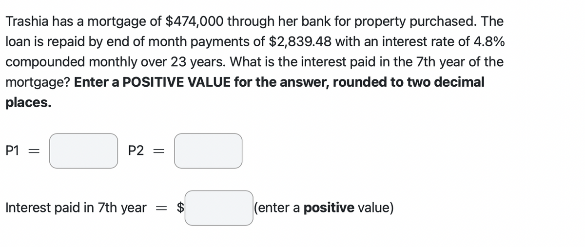 Trashia has a mortgage of $474,000 through her bank for property purchased. The
loan is repaid by end of month payments of $2,839.48 with an interest rate of 4.8%
compounded monthly over 23 years. What is the interest paid in the 7th year of the
mortgage? Enter a POSITIVE VALUE for the answer, rounded to two decimal
places.
P1 =
P2 =
Interest paid in 7th year = $
(enter a positive value)