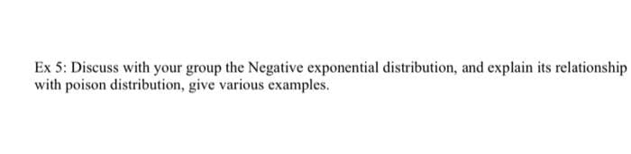 Ex 5: Discuss with your group the Negative exponential distribution, and explain its relationship
with poison distribution, give various examples.
