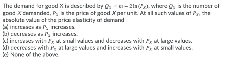 The demand for good X is described by Qx = m – 2 In (Px), where Qx is the number of
good X demanded, Px is the price of good X per unit. At all such values of Px, the
absolute value of the price elasticity of demand
(a) increases as Px increases.
(b) decreases as Px increases.
(c) increases with Px at small values and decreases with Px at large values.
(d) decreases with Px at large values and increases with Px at small values.
(e) None of the above.
