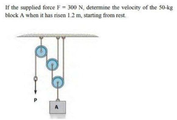 If the supplied force F 300 N, determine the velocity of the 50-kg
block A when it has risen 1.2 m, starting from rest.
A
