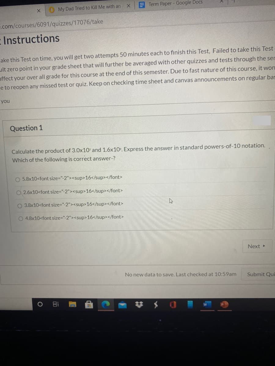 O My Dad Tried to Kill Me with an
E Term Paper - Google Docs
.com/courses/6091/quizzes/17076/take
E Instructions
cake this Test on time, you will get two attempts 50 minutes each to finish this Test, Failed to take this Test
ult zero point in your grade sheet that will further be averaged with other quizzes and tests through the ser
affect your over all grade for this course at the end of this semester. Due to fast nature of this course, it won
e to reopen any missed test or quiz. Keep on checking time sheet and canvas announcements on regular bas
you
Question 1
Calculate the product of 3.0x107 and 1.6x10%. Express the answer in standard powers-of-10 notation.
Which of the following is correct answer-?
5.8x10<font size="-2"><sup>16</sup></font>
O 2.6x10<font size="-2"><sup>16</sup></font>
O 3.8x10<font size="-2"><sup>16</sup></font>
O 4.8x10<font size="-2"><sup>16</sup></font>
Next
No new data to save. Last checked at 10:59am
Submit Qui
日!
