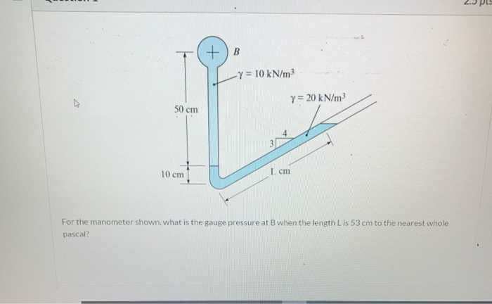 Y = 10 kN/m3
y = 20 kN/m3
50 cm
10 cm
I. cm
For the manometer shown, what is the gauge pressure at B when the length L is 53 cm to the nearest whole
pascal?
