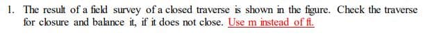 1. The result of a field survey of a closed traverse is shown in the figure. Check the traverse
for closure and balance it, if it does not close. Use m instead of ft.
