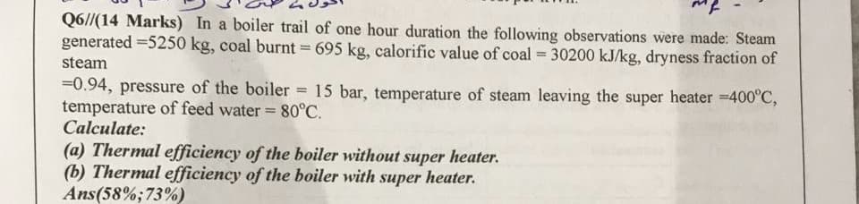 Q6//(14 Marks) In a boiler trail of one hour duration the following observations were made: Steam
generated =5250 kg, coal burnt = 695 kg, calorific value of coal 30200 kJ/kg, dryness fraction of
%3D
steam
=0.94, pressure of the boiler = 15 bar, temperature of steam leaving the super heater =400°C,
temperature of feed water = 80°C.
Calculate:
(a) Thermal efficiency of the boiler without super heater.
(b) Thermal efficiency of the boiler with super heater.
Ans(58%;73%)
