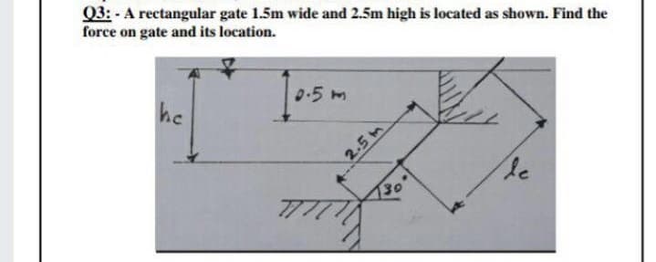 Q3: - A rectangular gate 1.5m wide and 2.5m high is located as shown. Find the
force on gate and its location.
he
0.5m
2.5 m
30
