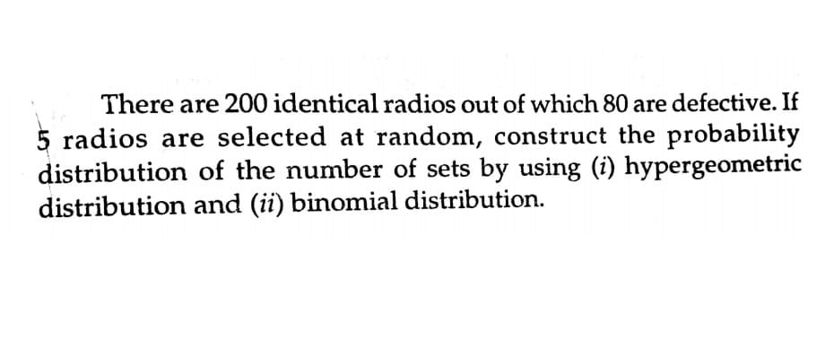 There are 200 identical radios out of which 80 are defective. If
5 radios are selected at random, construct the probability
distribution of the number of sets by using (i) hypergeometric
distribution and (ii) binomial distribution.
