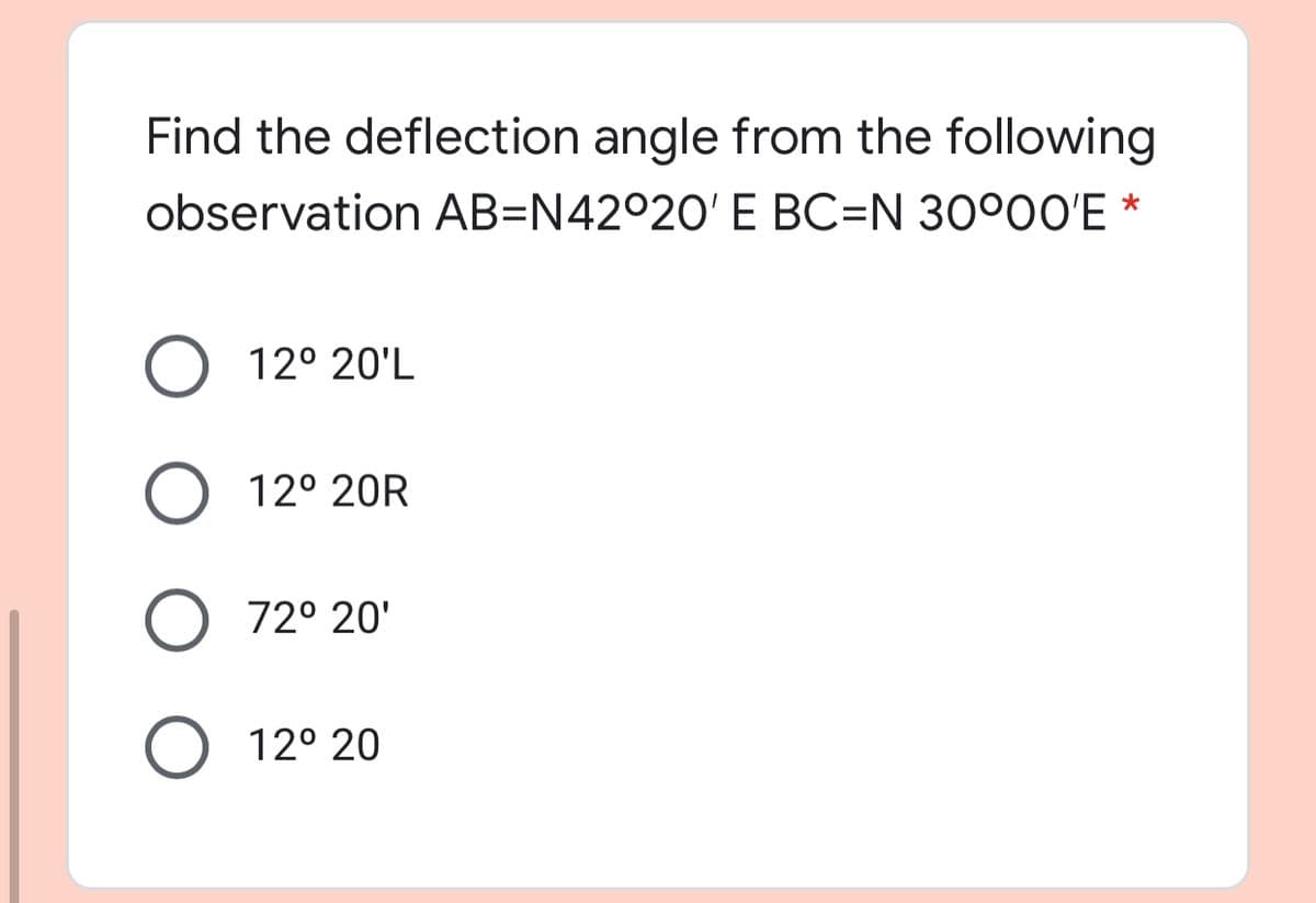 Find the deflection angle from the following
observation AB=N42°20' E BC=N 30°00'E *
12° 20'L
12° 20R
72° 20'
12° 20

