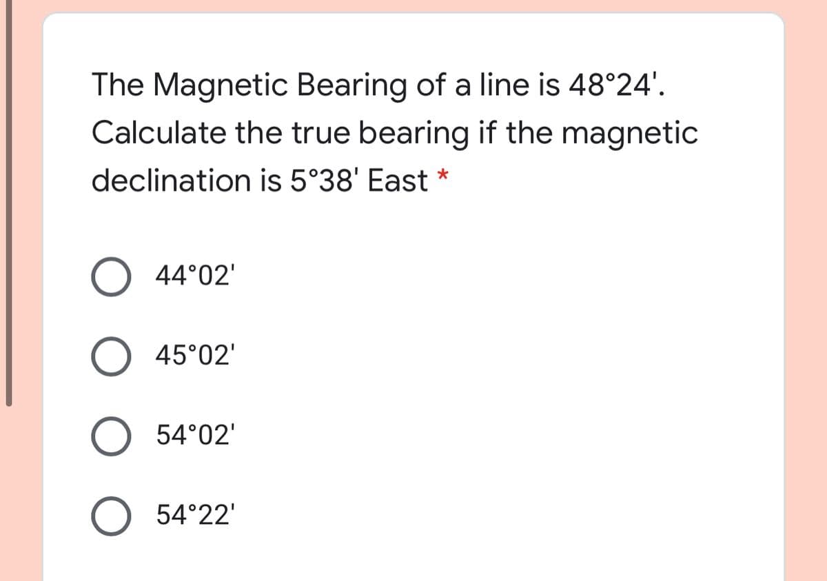 The Magnetic Bearing of a line is 48°24'.
Calculate the true bearing if the magnetic
declination is 5°38' East *
44°02'
O 45°02'
O 54°02'
O 54°22'
