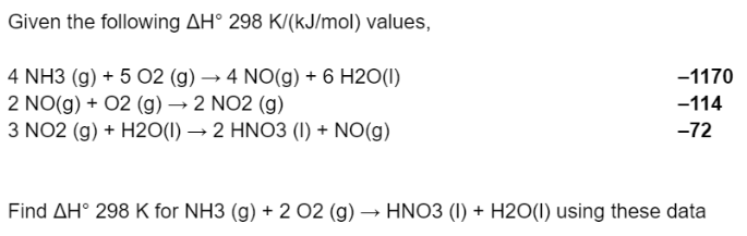 Given the following AH° 298 K/(kJ/mol) values,
4 NH3 (g) + 5 02 (g) → 4 NO(g) + 6 H2O(I)
-1170
2 NO(g) + 02 (g) → 2 NO2 (g)
3 NO2 (g) + H20(1) → 2 HNO3 (I) + NO(g)
-114
-72
Find AH° 298 K for NH3 (g) + 2 O2 (g) → HNO3 (I) + H2O(I) using these data
