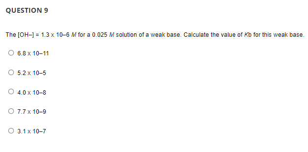 QUESTION 9
The [OH-1 = 1.3 x 10-6 M for a 0.025 M solution of a weak base. Calculate the value of Kb for this weak base.
O 6.8 x 10-11
O 5.2 x 10-5
O 4.0 x 10-8
O 7.7 x 10-9
O 3.1 x 10-7
